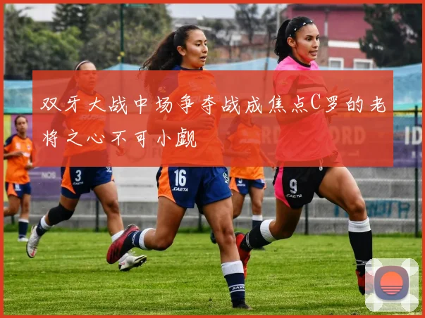 双牙大战中场争夺战成焦点C罗的老将之心不可小觑