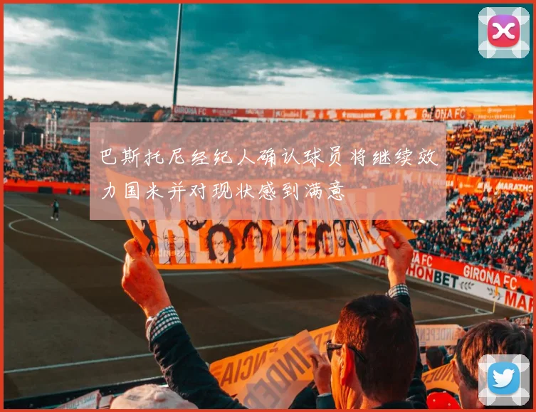 巴斯托尼经纪人确认球员将继续效力国米并对现状感到满意