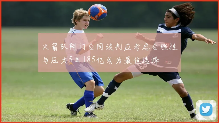 火箭队阿门合同谈判应考虑合理性与压力5年185亿或为最佳选择