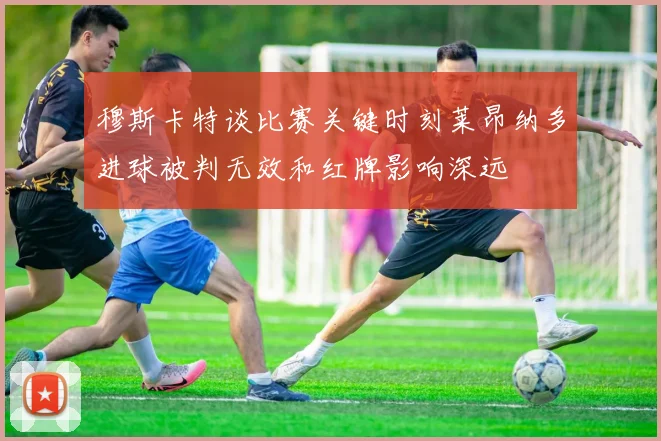穆斯卡特谈比赛关键时刻莱昂纳多进球被判无效和红牌影响深远