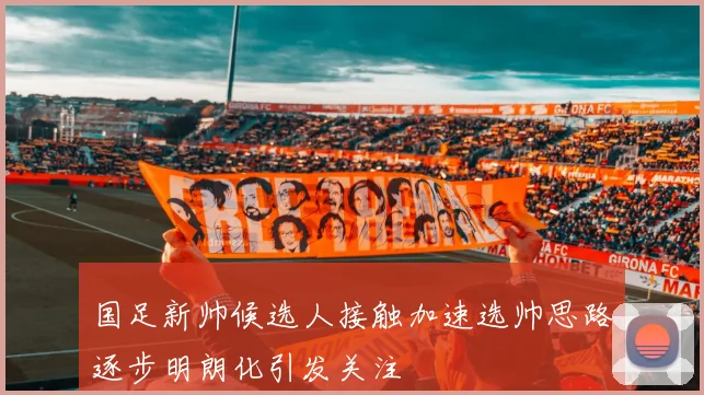 国足新帅候选人接触加速选帅思路逐步明朗化引发关注