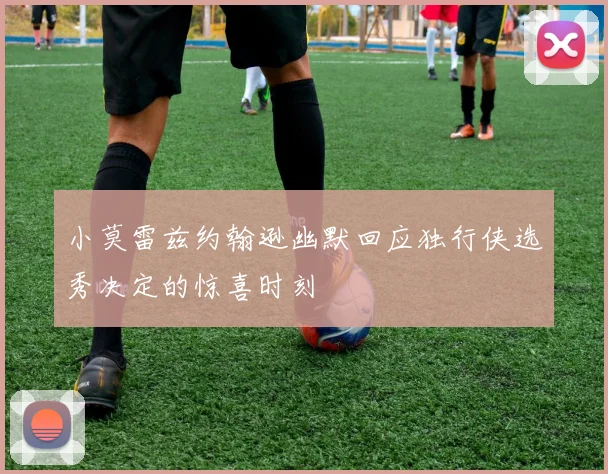 小莫雷兹约翰逊幽默回应独行侠选秀决定的惊喜时刻