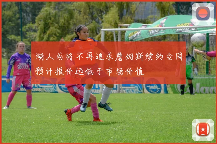 湖人或将不再追求詹姆斯续约合同预计报价远低于市场价值