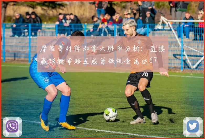 摩洛哥对阵加拿大胜率分析：直接赢球概率超五成晋级机会高达67
