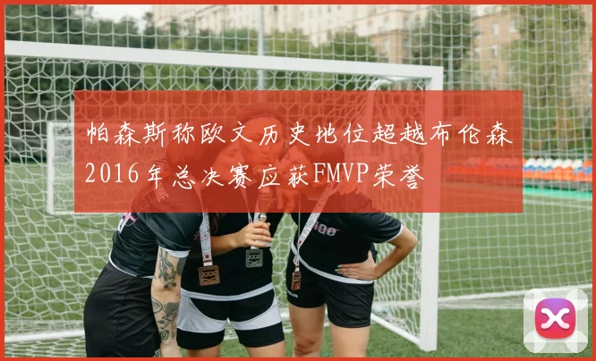 帕森斯称欧文历史地位超越布伦森2016年总决赛应获FMVP荣誉