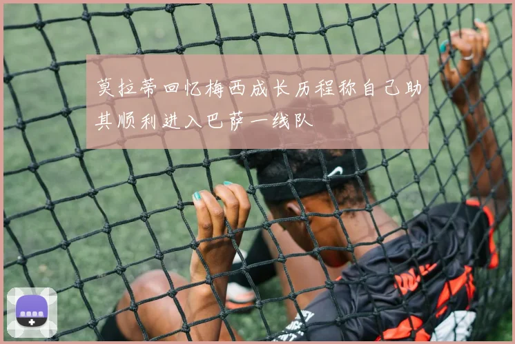 莫拉蒂回忆梅西成长历程称自己助其顺利进入巴萨一线队