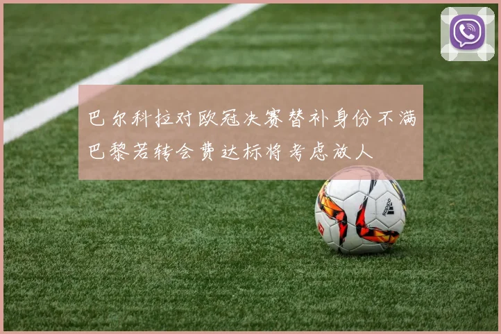 巴尔科拉对欧冠决赛替补身份不满巴黎若转会费达标将考虑放人