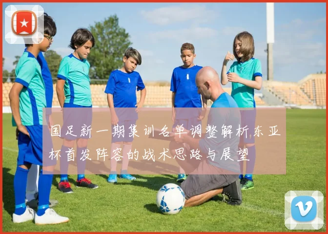 国足新一期集训名单调整解析东亚杯首发阵容的战术思路与展望